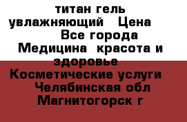 титан гель увлажняющий › Цена ­ 660 - Все города Медицина, красота и здоровье » Косметические услуги   . Челябинская обл.,Магнитогорск г.